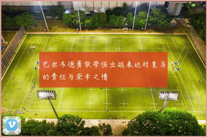 巴尔韦德勇敢带伤出战表达对皇马的责任与荣幸之情