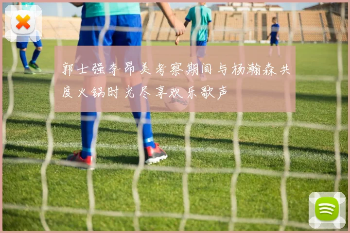 郭士强李昂美考察期间与杨瀚森共度火锅时光尽享欢乐歌声