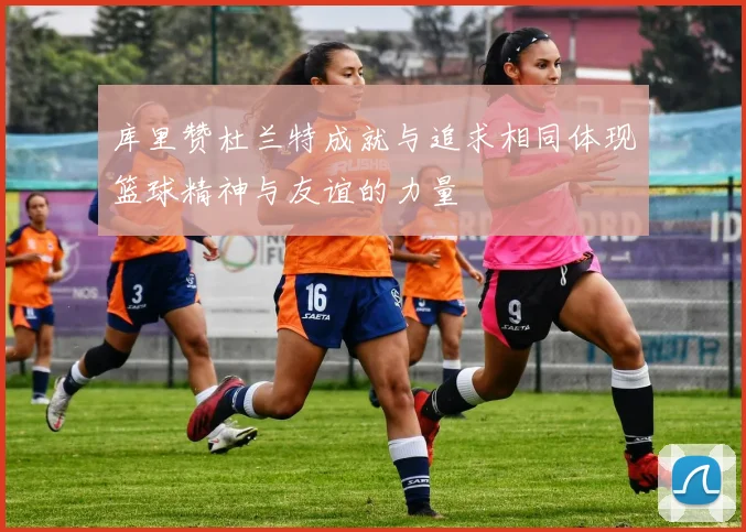 库里赞杜兰特成就与追求相同体现篮球精神与友谊的力量