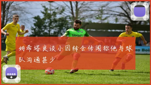 姆希塔良谈小因转会传闻称他与球队沟通甚少
