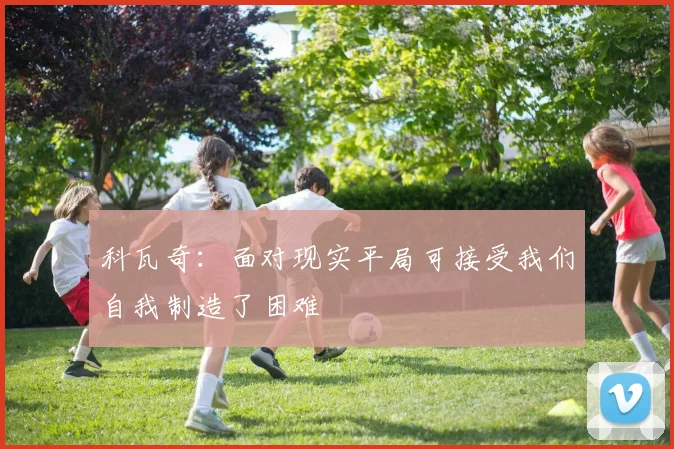 科瓦奇：面对现实平局可接受我们自我制造了困难