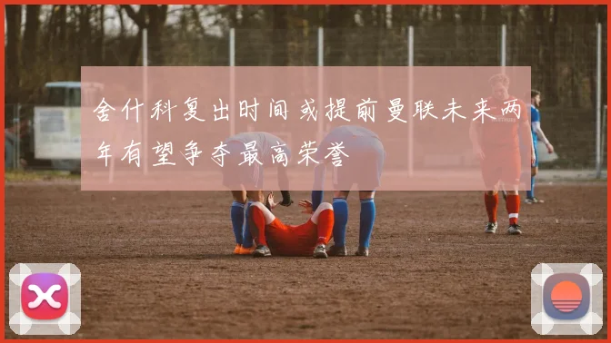 舍什科复出时间或提前曼联未来两年有望争夺最高荣誉