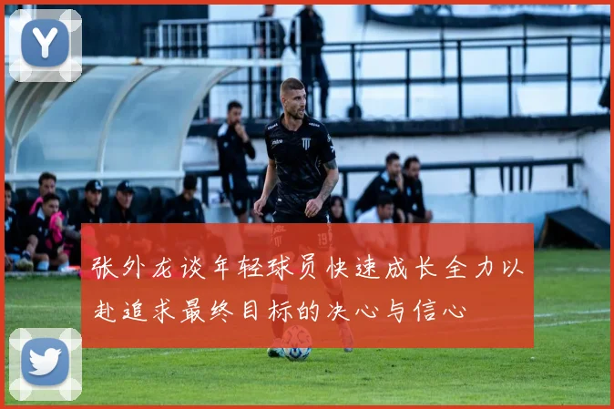 张外龙谈年轻球员快速成长全力以赴追求最终目标的决心与信心
