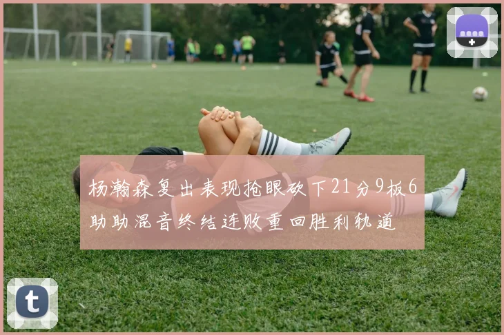 杨瀚森复出表现抢眼砍下21分9板6助助混音终结连败重回胜利轨道