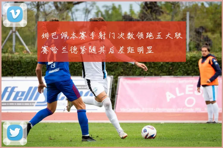 姆巴佩本赛季射门次数领跑五大联赛哈兰德紧随其后差距明显