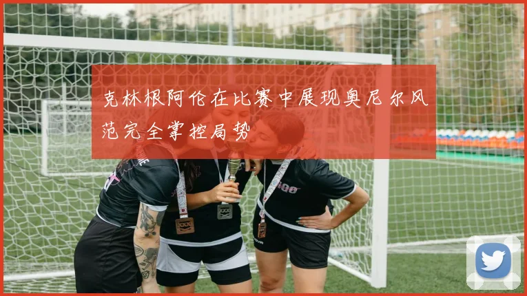 克林根阿伦在比赛中展现奥尼尔风范完全掌控局势