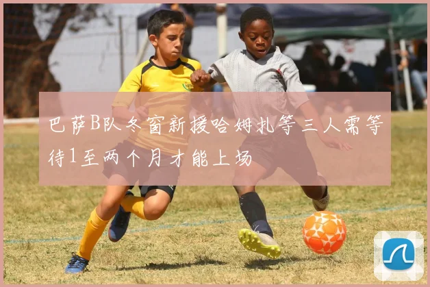 巴萨B队冬窗新援哈姆扎等三人需等待1至两个月才能上场