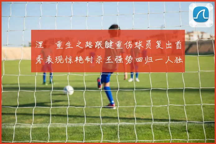 涅槃重生之路跟腱重伤球员复出首秀表现惊艳耐杀王强势回归一人独得30分以上