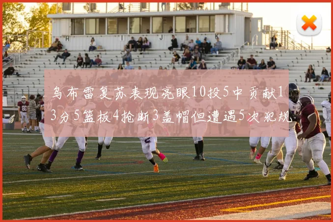 乌布雷复苏表现亮眼10投5中贡献13分5篮板4抢断3盖帽但遭遇5次犯规