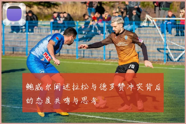 鲍威尔阐述拉松与德罗赞冲突背后的态度共鸣与思考
