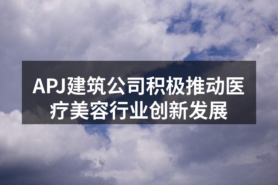 APJ建筑公司积极推动医疗美容行业创新发
